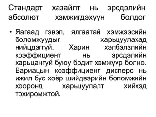 Стандарт   хазайлт нь эрсдэлийн
абсолют     хэмжигдэхүүн болдог
• Яагаад гэвэл, ялгаатай хэмжээсийн
  боломжуудыг             харьцуулахад
  нийцдэггүй.    Харин     хэлбэлзлийн
  коэффициент       нь       эрсдэлийн
  харьцангуй буюу бодит хэмжүүр болно.
  Вариацын коэффициент дисперс нь
  ижил бус хоѐр шийдвэрийн боломжийн
  хооронд      харьцуулалт      хийхэд
  тохиромжтой.
 