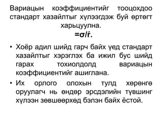 Вариацын коэффициентийг тооцохдоо
стандарт хазайлтыг хүлээгдэж буй өртөгт
              харьцуулна.
                 =σ/ŕ.
• Хоѐр адил шийд гарч байх үед стандарт
  хазайлтыг хэрэглэх ба ижил бус шийд
  гарах      тохиолдолд       вариацын
  коэффициентийг ашиглана.
• Их орлого олохын тулд хөрөнгө
  оруулагч нь өндөр эрсдэлийн түвшинг
  хүлээн зөвшөөрхөд бэлэн байх ѐстой.
 