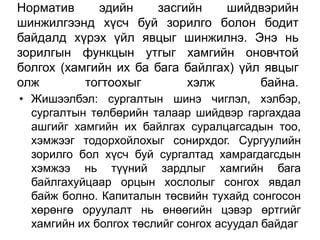 Норматив     эдийн     засгийн    шийдвэрийн
шинжилгээнд хүсч буй зорилго болон бодит
байдалд хүрэх үйл явцыг шинжилнэ. Энэ нь
зорилгын функцын утгыг хамгийн оновчтой
болгох (хамгийн их ба бага байлгах) үйл явцыг
олж        тогтоохыг        хэлж       байна.
• Жишээлбэл: сургалтын шинэ чиглэл, хэлбэр,
  сургалтын төлбөрийн талаар шийдвэр гаргахдаа
  ашгийг хамгийн их байлгах суралцагсадын тоо,
  хэмжээг тодорхойлохыг сонирхдог. Сургуулийн
  зорилго бол хүсч буй сургалтад хамрагдагсдын
  хэмжээ нь түүний зардлыг хамгийн бага
  байлгахуйцаар орцын хослолыг сонгох явдал
  байж болно. Капиталын төсвийн тухайд сонгосон
  хөрөнгө оруулалт нь өнөөгийн цэвэр өртгийг
  хамгийн их болгох төслийг сонгох асуудал байдаг
 