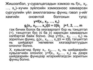 Жишээлбэл, у-суралцагсадын хэмжээ нь f(х1, x2,
…, xn)–хүчин зүйлсийн хэмжээнээс хамаарсан
сургуулийн үйл ажиллагааны функц гэвэл у-ийг
хамгийн      оновчтой    болгохын      тулд:
                  y=f(х1, x2, …, xn)
           gj(x1, x2,…, xn){≤ ═ ≥}bj j=1, 2, …, m
 гэж бичиж болох ба хязгаарлалт бүр нь тэнцэтгэл
 (=), тэнцэтгэл бус (≤ ба ≥) харилцан хамаарлын
 хэлбэртэй байж болно. Энд y=f(х1, x2, …, xn) нь
 зорилгын функц, gj(x1, x2,…, xn){≤ ═ ≥}bj тэгшитгэл
 нь    шийдвэрт      нөлөөлөх       хязгаарлалтуудын
 олонлог болно.
 Хi хувьсагчид буюу х1, х2,…, хn нь шийдвэрийн
 хувьсагчийн олонлог, у=f(х1, х2,…, хn) нь дээрх
 шийдвэрийн функцээр илэрхийлэгдсэн зорилгын
 функц болно.
 