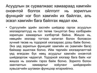 Асуудлын эх сурвалжаас хамаараад хамгийн
оновчтой болгох ойлголт нь зорилгын
функцийг нэг бол хамгийн их байлгах, аль
эсвэл хамгийн бага байлгах явдал юм.
• Сургуулийн эдийн засгийн шийдвэр гаргах асуудлын
  хязгаарлалтууд нь гол төлөв тэнцэтгэл биш хэлбэрийн
  харилцан хамаарлын хэлбэртэй байна. Жишээ нь,
  нөөцийн хязгаар тогтоох капитал болон боловсон
  хүчний төсөв нь тодорхой хязгаараас дээш байж болно.
  Энэ үед зорилгын функцийг хамгийн их (хамгийн бага)
  байхаар ашиглаж болно. Ийм төрлийн хязгаарлалттай
  үед өгөгдсөн бүх нөөц асуудлыг хамгийн оновчтой
  шийдвэрлэж чадахгүй. Тодорхой хязгаар бага байх нэг
  жишээ нь зээлийн гэрээ байж болно. Зорилго болон
  зааглалтын     хамаарлыг     хоѐуланг    шийдвэрийн
  хувьсагчийн шугаман функцээр илэрхийлнэ.
 