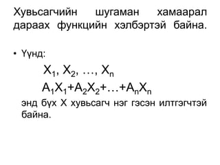 Хувьсагчийн  шугаман   хамаарал
дараах функцийн хэлбэртэй байна.

• Үүнд:
      Х1, Х2, …, Хn
      А1Х1+А2Х2+…+АnXn
 энд бүх Х хувьсагч нэг гэсэн илтгэгчтэй
 байна.
 