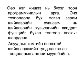 Өөр нэг жишээ нь бүхэл тоон
программчиллын      арга.    Энэ
тохиолдолд бүх, эсвэл зарим
шийдвэрийн       хувьсагч     нь
шийдвэрийн хувьсагчийн квадрат
функцийг бүхэл тоогоор авахыг
шаардана.
Асуудлыг хамгийн оновчтой
шийдвэрлэхийн тулд нэгтгэсэн
тооцооллын алгоритмууд байна.
 