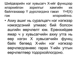 Шийдвэрийн нэг хувьсагч Х-ийг функцээр
илэрхийлэн    зорилгыг    хамгийн    их
байлгахааар Ү дүрслэгдэнэ гэвэл Ү=f(X)
гэж                         илэрхийлнэ.
• Ахиу ашиг нь суралцагч нэг нэгжээр
  нэмэгдсэний улмаас бий болсон
  ашгийн өөрчлөлт юм. Ерөнхийдөө
  ямар ч у хувьсагчийн ахиу утга нь
  өөр нэгэн Х хувьсагчийн функц
  байх бөгөөд Х-ийн нэг нэгжээр
  өөрчлөгдсөнөөс гарах Ү-ийн утгын
  өөрчлөлтөөр тодорхойлогдоно.
 
