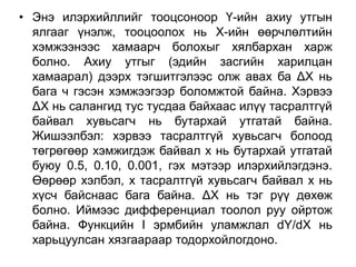 • Энэ илэрхийллийг тооцсоноор Ү-ийн ахиу утгын
  ялгааг үнэлж, тооцоолох нь Х-ийн өөрчлөлтийн
  хэмжээнээс хамаарч болохыг хялбархан харж
  болно. Ахиу утгыг (эдийн засгийн харилцан
  хамаарал) дээрх тэгшитгэлээс олж авах ба ΔХ нь
  бага ч гэсэн хэмжээгээр боломжтой байна. Хэрвээ
  ΔХ нь салангид тус тусдаа байхаас илүү тасралтгүй
  байвал хувьсагч нь бутархай утгатай байна.
  Жишээлбэл: хэрвээ тасралтгүй хувьсагч болоод
  төгрөгөөр хэмжигдэж байвал х нь бутархай утгатай
  буюу 0.5, 0.10, 0.001, гэх мэтээр илэрхийлэгдэнэ.
  Өөрөөр хэлбэл, х тасралтгүй хувьсагч байвал х нь
  хүсч байснаас бага байна. ΔХ нь тэг рүү дөхөж
  болно. Иймээс дифференциал тоолол руу ойртож
  байна. Функцийн I эрмбийн уламжлал dY/dX нь
  харьцуулсан хязгаараар тодорхойлогдоно.
 