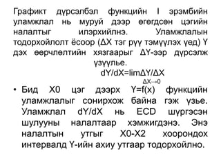Графикт дүрсэлбэл функцийн I эрэмбийн
уламжлал нь муруй дээр өгөгдсөн цэгийн
налалтыг       илэрхийлнэ.       Уламжлалын
тодорхойлолт ѐсоор (ΔХ тэг рүү тэмүүлэх үед) Ү
дэх өөрчлөлтийн хязгаарыг ΔҮ-ээр дүрсэлж
                  үзүүлье.
                    dY/dX=limΔҮ/ΔХ
                              ΔХ→0
• Бид Х0 цэг дээрх Ү=f(x) функцийн
  уламжлалыг сонирхож байна гэж үзье.
  Уламжлал dY/dX нь ЕСD шүргэсэн
  шулууны налалтаар хэмжигдэнэ. Энэ
  налалтын     утгыг    Х0-Х2    хоорондох
  интервалд Ү-ийн ахиу утгаар тодорхойлно.
 