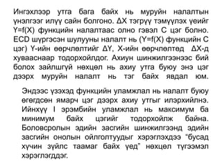 Ингэхлээр утга бага байх нь муруйн налалтын
үнэлгээг илүү сайн болгоно. ΔХ тэгрүү тэмүүлэх үеийг
Ү=f(X) функцийн налалтаас олно гэвэл С цэг болно.
ECD шүргэсэн шулууны налалт нь (Y=f(X) функцийн С
цэг) Ү-ийн өөрчлөлтийг ΔҮ, Х-ийн өөрчлөлтөд ΔХ-д
хувааснаар тодорхойлдог. Ахиун шинжилгээнээс бий
болох зайлшгүй нөхцөл нь ахиу утга буюу энэ цэг
дээрх муруйн налалт нь тэг байх явдал юм.
  Эндээс үзэхэд функцийн уламжлал нь налалт буюу
  өгөгдсөн ямарч цэг дээрх ахиу утгыг илэрхийлнэ.
  Ийнхүү I эрэмбийн уламжлал нь максимум ба
  минимум     байх   цэгийг  тодорхойлж    байна.
  Боловсролын эдийн засгийн шинжилгээнд эдийн
  засгийн онолын ойлголтуудыг хэрэглэхдээ “бусад
  хүчин зүйлс таамаг байх үед” нөхцөл түгээмэл
  хэрэглэгддэг.
 