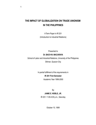 1
THE IMPACT OF GLOBALIZATION ON TRADE UNIONISM
IN THE PHILIPPINES
A Term Paper in IR 201
(Introduction to Industrial Relations)
Presented to
Dr. BACH M. MACARAYA
School of Labor and Industrial Relations, University of the Philippines
Diliman, Quezon City
In partial fulfillment of the requirements in
IR 201 First Semester
Academic Year 1999-2000
By
JAIME E. NOBLE, JR.
IR 201 / 1:00-4:00 p.m., Saturday
October 15, 1999
 