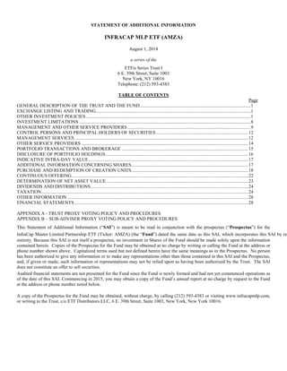 STATEMENT OF ADDITIONAL INFORMATION
INFRACAP MLP ETF (AMZA)
August 1, 2014
a series of the
ETFis Series Trust I
6 E. 39th Street, Suite 1003
New York, NY 10016
Telephone: (212) 593-4383
TABLE OF CONTENTS
Page
GENERAL DESCRIPTION OF THE TRUST AND THE FUND..............................................................................................1
EXCHANGE LISTING AND TRADING...................................................................................................................................1
OTHER INVESTMENT POLICIES ...........................................................................................................................................1
INVESTMENT LIMITATIONS .................................................................................................................................................8
MANAGEMENT AND OTHER SERVICE PROVIDERS ........................................................................................................9
CONTROL PERSONS AND PRINCIPAL HOLDERS OF SECURITIES ..............................................................................12
MANAGEMENT SERVICES...................................................................................................................................................12
OTHER SERVICE PROVIDERS .............................................................................................................................................14
PORTFOLIO TRANSACTIONS AND BROKERAGE ...........................................................................................................15
DISCLOSURE OF PORTFOLIO HOLDINGS.........................................................................................................................16
INDICATIVE INTRA-DAY VALUE.......................................................................................................................................17
ADDITIONAL INFORMATION CONCERNING SHARES...................................................................................................17
PURCHASE AND REDEMPTION OF CREATION UNITS...................................................................................................18
CONTINUOUS OFFERING.....................................................................................................................................................22
DETERMINATION OF NET ASSET VALUE ........................................................................................................................23
DIVIDENDS AND DISTRIBUTIONS.....................................................................................................................................24
TAXATION...............................................................................................................................................................................24
OTHER INFORMATION .........................................................................................................................................................28
FINANCIAL STATEMENTS...................................................................................................................................................28
APPENDIX A - TRUST PROXY VOTING POLICY AND PROCEDURES
APPENDIX B – SUB-ADVISER PROXY VOTING POLICY AND PROCEDURES
This Statement of Additional Information (“SAI”) is meant to be read in conjunction with the prospectus (“Prospectus”) for the
InfraCap Master Limited Partnership ETF (Ticker: AMZA) (the “Fund”) dated the same date as this SAI, which incorporates this SAI by ref
entirety. Because this SAI is not itself a prospectus, no investment in Shares of the Fund should be made solely upon the information
contained herein. Copies of the Prospectus for the Fund may be obtained at no charge by writing or calling the Fund at the address or
phone number shown above. Capitalized terms used but not defined herein have the same meanings as in the Prospectus. No person
has been authorized to give any information or to make any representations other than those contained in this SAI and the Prospectus,
and, if given or made, such information or representations may not be relied upon as having been authorized by the Trust. The SAI
does not constitute an offer to sell securities.
Audited financial statements are not presented for the Fund since the Fund is newly formed and had not yet commenced operations as
of the date of this SAI. Commencing in 2015, you may obtain a copy of the Fund’s annual report at no charge by request to the Fund
at the address or phone number noted below.
A copy of the Prospectus for the Fund may be obtained, without charge, by calling (212) 593-4383 or visiting www.infracapmlp.com,
or writing to the Trust, c/o ETF Distributors LLC, 6 E. 39th Street, Suite 1003, New York, New York 10016.
 