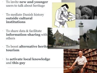 To invite  new and younger  users to talk about heritage To mediate Danish history  outside cultural institutions To share data & facilitate  information-sharing  with others To boost  alternative   heritage tourism to  activate local knowledge  and  this guy 