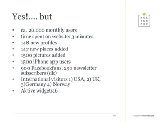 Yes!.... but ca. 20.000 monthly users  time spent on website: 3 minutes 148 new profiles  147 new places added 1500 pictures added 1500 iPhone app users 900 Facebookfans, 290 newsletter subscribers (dk) International visitors 1) USA, 2) UK, 3)Germany 4) Norway Aktive widgets:6 