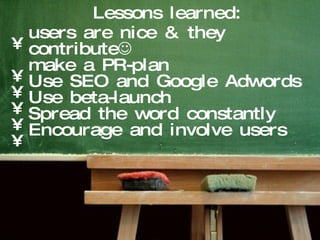 users are nice & they contribute  make a PR-plan Use SEO and Google Adwords Use beta-launch Spread the word constantly Encourage and involve users Lessons learned:  