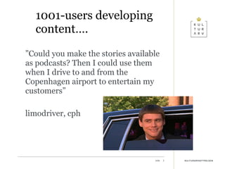 1001-users developing content…. ” Could you make the stories available as podcasts? Then I could use them when I drive to and from the Copenhagen airport to entertain my customers” limodriver, cph 