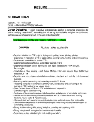 RESUME
DILSHAD KHAN
Mobile No. +91 - 9565337261
Email – dilshadkhan899@gmail.com
Career Objective: To seek respective and responsible position in renowned organization to
build a satisfying career in OFC Networking that utilizes my technical skills and gives me continuous
technological and prfessional growth in the area of fiber tech.(OFC)
Total Experience in DSL and Telecom Field TECH. - 5 Years
COMPANY Al_taknia . at ksa soudia arbia
• Experience in telecom OSP projects, laying ducts, pulling cables, jointing, splicing.
• Experience in installation of Fiber Optic cables, splicing works, Testing and commissioning.
• Experienced on working on similar FTTH.
• Experience Installation of Indoor and Outdoor cabinets (FDH)
• Experience in telecom service delivery and fault repair processes for FTTX and DSL
Technologies
• Knowledge of Fiber splicing – Arch Fusion Method, Fiber Joint closure, Fiber Splitter box
installation, FTTH.
• Experience of indoor telecom installations solutions, standards and tools for both home and
business.
• Preparing and implementing the route diagrams of FOC Route.
• Preparing complete documentation of FOC work, coordinating and answering all the
queries of FOC matters to our valued client.
• Fiber Cabinet Street, ODB and ODF installation and preparation.
• Cable testing and commissioning.
• Reviewing of the project drawings, bill of quantities and planning of work to be performed.
• Repair and troubleshooting of the equipment i.e. OTDR, Fiber Cleaver and Splicing
Machine, Power Meter & Power Source.
• Demonstrated work experience on both single-mode and multi-mode fiber optic cable.
• Demonstrated experience in terminating fiber optic cable using industry standard types of
terminating procedures.
• Strong problem solving skills; strong analytical, planning, and organizing skills
• Strong interpersonal, managerial and customer service skills
• Supervision of drop cable laying for both building and Villa’s.
 