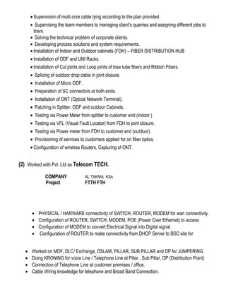 • Supervision of multi core cable lying according to the plan provided.
• Supervising the team members to managing client’s quarries and assigning different jobs to
them.
• Solving the technical problem of corporate clients.
• Developing process solutions and system requirements.
• Installation of Indoor and Outdoor cabinets (FDH) – FIBER DISTRIBUTION HUB
• Installation of ODF and UNI Racks.
• Installation of Cut joints and Loop joints of lose tube fibers and Ribbon Fibers.
• Splicing of outdoor drop cable in joint closure.
• Installation of Micro ODF.
• Preparation of SC connectors at both ends.
• Installation of ONT (Optical Network Terminal).
• Patching in Splitter, ODF and outdoor Cabinets.
• Testing via Power Meter from splitter to customer end (indoor.)
• Testing via VFL (Visual Fault Locator) from FDH to joint closure.
• Testing via Power meter from FDH to customer end (outdoor).
• Provisioning of services to customers applied for on fiber optics.
• Configuration of wireless Routers, Capturing of ONT.
.
(2) Worked with Pvt. Ltd as Telecom TECH.
COMPANY AL TAKNIA KSA
Project FTTH FTH
• PHYSICAL / HARWARE connectivity of SWITCH, ROUTER, MODEM for wan connectivity.
• Configuration of ROUTER, SWITCH, MODEM, POE (Power Over Ethernet) to access
• Configuration of MODEM to convert Electrical Signal into Digital signal.
• Configuration of ROUTER to make connectivity from DHCP Server to BSC site for
• Worked on MDF, DLC/ Exchange, DSLAM, PILLAR, SUB PILLAR and DP for JUMPERING.
• Doing KRONING for voice Line / Telephone Line at Pillar , Sub Pillar, DP (Distribution Point)
• Connection of Telephone Line at customer premises / office.
• Cable Wiring knowledge for telephone and Broad Band Connection.
 
