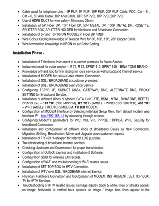 • Cable used for telephone Line - 1P PIJF, 5P PIJF, 10P PIJF, 20P PIJF Cable, FOC, Cat – 5 ,
Cat – 6, 5P Ariel Cable, 10P Ariel Cable, UTP, 5P PVC, 10P PVC, 20P PVC.
• Use of HDPE DUCT for wire safety- 10mm and 25mm
• Installation of 5P Fiber DP, 10P Fiber DP, 50P METAL DP, 100P METAL DP, ROSETTE,
SPLITTER BOX, SPLITTER HOLDER for telephone and Broadband Connection.
• Installation of 5P and 10P KRON MODULE in Fiber DP / MDF
• Wire Colour Coding Knowledge of Telecom Wire for 5P, 10P, 15P, 20P Copper Cable.
• Wire termination knowledge in KRON as per Color Coding.
Installation Phase -
• Installation of Telephone Instrument at customer premises for Voice Service.
• Instrument used for voice service – M 71, M 72, SPRIT 410, SPRIT 510 – BINA TONE BRAND
• Knowledge of Hard loop for link testing for voice service as well Broadband Internet service
• Installation of MODEM for BROADBAND Internet Connection.
• Installation of DSL / BROADBAND at customer premises.
• Installation of DSL / BROADBAND over Voice Service
• Configuring TCP/IP, IP, SUBNET MASK, GATEWAY, DNS, ALTERNATE DNS, PROXY
SETTING for Broadband Service.
• Installation of different Kinds of Modem DATA LINK, ZTE, BSNL, MTNL, BINATONE, BEETEL
BRAND Like – 110 TC1 (DSL MODEM), 220 TC1 - (ADSL2 + WIRELESS ROUTER), 450 TC1
– WI-FI (ADSL2 + ROUTER) MODEM, 110 BXI MODEM,
• Configuration of MODEM Interface by Selecting Interface Setup Menu from default modem web
Interface IP – http://192.168.1.1 by accessing through browser.
• Configuring Modem’s parameters for PVC, VCI, VPI, PPPOE / PPPOA, WIFI, Security for
broadband Connection.
• Installation and configuration of different kinds of Broadband Cases as New Connection,
Migration, Shifting, Reactivation, Mover and Upgrade upon customer request.
• Installation of TR - 69 / Netexpert for Internet LOG purpose.
• Troubleshooting of broadband Internet services.
• Checking Upstream and Downstream for proper transmission.
• Configuration of Outlook Express and installation of Software.
• Configuration SSID for wireless LAN access.
• Configuration of Wi-Fi and troubleshooting of Wi-Fi relates issues.
• Installation of SET TOP BOX for IPTV Connection.
• Installation of IPTV over DSL / BRODBAND internet Service.
• Physical / Hardware Connection and Configuration of MODEM, INSTRUMENT, SET TOP BOX,
TV for IPTV Services.
• Troubleshooting of IPTV related issues as image display black & white, lines or streaks appear
on image, horizontal or vertical bars appears on image / image blur, lines appear in the
 