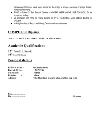 background of screen, black spots appear on the image or screen, no sound or image display,
remote control hang.
• POST – Power On Self Test of Devices - MODEM, INSTRUMENT, SET TOP BOX, TV for
equipment testing.
• Co-ordination with NOC for Profile binding for IPTV, Tag binding, MAC address binding for
MODEM.
• Making Installation Report and Giving Demonstration to customer.
COMPUTER Diploma
ADCA - ADVANCE DIPLOMA IN COMPUTER APPLICATION
Academic Qualification:
12th
from U.P. Board )
10th
from U.P. Board
Personal details
Father’s Name – Jan mohammed
Date of Birth – 13/07/1986
Nationality – indian
Religion - islam
Address – vill. Bhaddaur musafir khana sultan pur (up)
Date…………………
Place………………... Signature
 