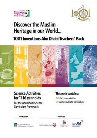 Discover the Muslim
Heritage in our World...
Science Activities
for 11-16 year olds
For the Abu Dhabi Science
Curriculum Framework
1001InventionsAbuDhabiTeachers’Pack
Partners
Production
9 full colour activities
Teachers’ notes for each activity
This pack contains:
 