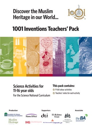 Discover the Muslim
    Heritage in our World...
    1001 Inventions Teachers’ Pack




    Science Activities for                 This pack contains:
    11-16 year olds                          9 full colour activities
                                             Teachers’ notes for each activity
    For the Science National Curriculum



Production                    Supporters                               Associate

                                           El-Rahma
                                             Trust
 