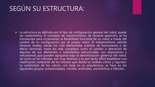 SEGÚN SU ESTRUCTURA:
 La estructura es definida por el tipo de configuración general del robot, puede
ser metamórfica. El concepto de metamorfismo, de reciente aparición, se ha
introducido para incrementar la flexibilidad funcional de un robot a través del
cambio de su configuración por el propio robot. El metamorfismo admite
diversos niveles, desde los más elementales (cambio de herramienta o de
efecto terminal), hasta los más complejos como el cambio o alteración de
algunos de sus elementos o subsistemas estructurales. Los dispositivos y
mecanismos que pueden agruparse bajo la denominación genérica del robot,
tal como se ha indicado, son muy diversos y es por tanto difícil establecer una
clasificación coherente de los mismos que resista un análisis crítico y riguroso.
La subdivisión de los robots, con base en su arquitectura, se hace en los
siguientes grupos: poliarticulados, móviles, androides, zoomórficos e híbridos.
 