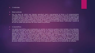  3. Androides
 Robot androide
 Son los tipos de robots que intentan reproducir total o parcialmente la forma y el comportamiento
cinemático del ser humano. Actualmente, los androides son todavía dispositivos muy poco evolucionados y
sin utilidad práctica, y destinados, fundamentalmente, al estudio y experimentación. Uno de los aspectos más
complejos de estos robots, y sobre el que se centra la mayoría de los trabajos, es el de la locomoción bípeda.
En este caso, el principal problema es controlar dinámica y coordinadamente en el tiempo real el proceso y
mantener simultáneamente el equilibrio del Robot. Vulgarmente se los suele llamar "marionetas" cuando se
les ven los cables que permiten ver cómo realiza sus procesos.
 4. Zoomórficos
 Los robots zoomórficos, que considerados en sentido no restrictivo podrían incluir también a los androides,
constituyen una clase caracterizada principalmente por sus sistemas de locomoción que imitan a los diversos
seres vivos. A pesar de la disparidad morfológica de sus posibles sistemas de locomoción es conveniente
agrupar a los Robots zoomórficos en dos categorías principales: caminadores y no caminadores. El grupo de
los robots zoomórficos no caminadores está muy poco evolucionado. Los experimentos efectuados en Japón
basados en segmentos cilíndricos biselados acoplados axialmente entre sí y dotados de un movimiento
relativo de rotación. Los Robots zoomórficos caminadores multípedos son muy numerosos y están siendo
objeto de experimentos en diversos laboratorios con vistas al desarrollo posterior de verdaderos vehículos
terrenos, pilotados o autónomos, capaces de evolucionar en superficies muy accidentadas. Las aplicaciones
de estos robots serán interesantes en el campo de la exploración espacial y en el estudio de los volcanes.
 
