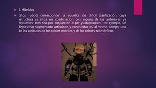  5. Híbridos
 Estos robots corresponden a aquellos de difícil clasificación, cuya
estructura se sitúa en combinación con alguna de las anteriores ya
expuestas, bien sea por conjunción o por yuxtaposición. Por ejemplo, un
dispositivo segmentado articulado y con ruedas es, al mismo tiempo, uno
de los atributos de los robots móviles y de los robots zoomórficos.
 