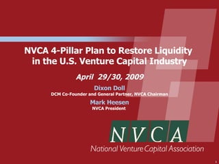 NVCA 4-Pillar Plan to Restore Liquidity
 in the U.S. Venture Capital Industry
                April 29/30, 2009
                        Dixon Doll
      DCM Co-Founder and General Partner, NVCA Chairman

                      Mark Heesen
                       NVCA President




                                                          1
 