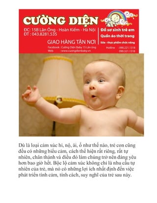 Dù là loại cảm xúc hỉ, nộ, ái, ố như thế nào, trẻ con cũng
đều có những biểu cảm, cách thể hiện rất riêng, rất tự
nhiên, chân thành và điều đó làm chúng trở nên đáng yêu
hơn bao giờ hết. Bộc lộ cảm xúc không chỉ là nhu cầu tự
nhiên của trẻ, mà nó có nhữnglợi ích nhất định đến việc
phát triển tình cảm, tính cách, suy nghĩ của trẻ sau này.
 