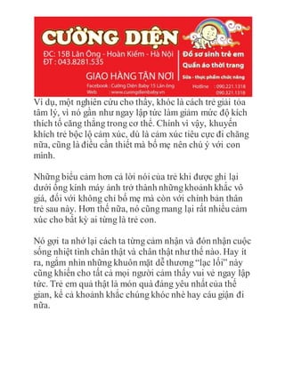 Ví dụ, một nghiên cứu cho thấy, khóc là cách trẻ giải tỏa
tâm lý, vì nó gần như ngay lập tức làm giảm mức độ kích
thích tố căng thẳng trong cơ thể. Chính vì vậy, khuyến
khích trẻ bộc lộ cảm xúc, dù là cảm xúc tiêu cực đi chăng
nữa, cũng là điều cần thiết mà bố mẹ nên chú ý với con
mình.
Những biểu cảm hơn cả lời nói của trẻ khi được ghi lại
dưới ống kính máy ảnh trở thành nhữngkhoảnh khắc vô
giá, đối với không chỉ bố mẹ mà còn với chính bản thân
trẻ sau này. Hơn thế nữa, nó cũng mang lại rất nhiều cảm
xúc cho bất kỳ ai từng là trẻ con.
Nó gợi ta nhớ lại cách ta từng cảm nhận và đón nhận cuộc
sống nhiệt tình chân thật và chân thật như thế nào. Hay ít
ra, ngắm nhìn những khuôn mặt dễ thương “lạc lối” này
cũng khiến cho tất cả mọi người cảm thấy vui vẻ ngay lập
tức. Trẻ em quả thật là món quà đáng yêu nhất của thế
gian, kể cả khoảnh khắc chúng khóc nhè hay cáu giận đi
nữa.
 