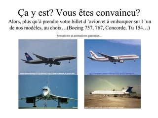 Ça y est? Vous êtes convaincu? Alors, plus qu’à prendre votre billet d ’avion et à embarquer sur l ’un de nos modèles, au choix…(Boeing 757, 767, Concorde, Tu 154…) Sensations et animations garanties... 