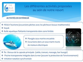 Les différentes activités proposées
au sein de notre resort
ACTIVITÉS EN EXTÉRIEUR
 PESCA Tourisme (excursions pêches avec les pêcheurs locaux traditionnels)
 Kayak
 Bulle aquatique flottante transparente dans zone limitée
 Plongée sous marine encadrée
 Excursions dans un sous-marin munis
de moteurs électriques
 Île : Dessus de la capsule principale (sable, transat, massage, bar lounge)

 Piscine transparente intégrée dans la mer (assurer la protection de l’environnement)
 Initiation natation synchronisée

10

 