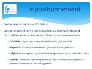 Le positionnement
 Positionnement sur le marché du luxe

 Concept étonnant : offre touristique hors du commun, valorisant
l’écosystème sous-marin et faisant découvrir un nouveau monde
Crédibilité : répond aux attentes insolites de la clientèle aisée

Simplicité : autosuffisance du resort (électricité, eau, produits)
Originalité : concept et capsule individuelle pour y dormir au milieu de l’océan
Stabilité : favoriser le développement de l’écosystème et donc assurer la
pérennisation du resort sur le long terme
11

 