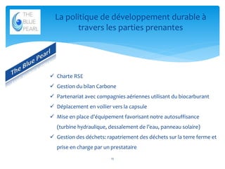 La politique de développement durable à
travers les parties prenantes

 Charte RSE
 Gestion du bilan Carbone
 Partenariat avec compagnies aériennes utilisant du biocarburant
 Déplacement en voilier vers la capsule
 Mise en place d’équipement favorisant notre autosuffisance
(turbine hydraulique, dessalement de l’eau, panneau solaire)
 Gestion des déchets: rapatriement des déchets sur la terre ferme et
prise en charge par un prestataire
15

 