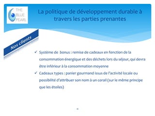 La politique de développement durable à
travers les parties prenantes

 Système de bonus : remise de cadeaux en fonction de la
consommation énergique et des déchets lors du séjour, qui devra
être inférieur à la consommation moyenne
 Cadeaux types : panier gourmand issus de l’activité locale ou
possibilité d’attribuer son nom à un corail (sur le même principe
que les étoiles)

16

 