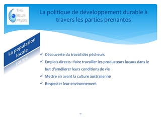La politique de développement durable à
travers les parties prenantes

 Découverte du travail des pécheurs
 Emplois directs : faire travailler les producteurs locaux dans le
but d’améliorer leurs conditions de vie
 Mettre en avant la culture australienne
 Respecter leur environnement

17

 