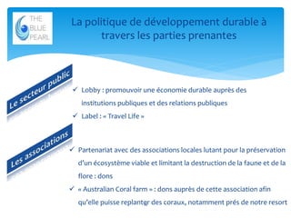 La politique de développement durable à
travers les parties prenantes

 Lobby : promouvoir une économie durable auprès des
institutions publiques et des relations publiques
 Label : « Travel Life »

 Partenariat avec des associations locales lutant pour la préservation
d’un écosystème viable et limitant la destruction de la faune et de la

flore : dons
 « Australian Coral farm » : dons auprès de cette association afin
qu’elle puisse replanter des coraux, notamment prés de notre resort
18

 