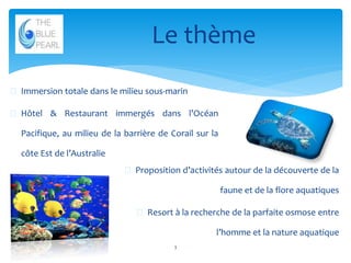 Le thème
 Immersion totale dans le milieu sous-marin
 Hôtel & Restaurant immergés dans l’Océan
Pacifique, au milieu de la barrière de Corail sur la

côte Est de l’Australie
 Proposition d’activités autour de la découverte de la

faune et de la flore aquatiques
 Resort à la recherche de la parfaite osmose entre
l’homme et la nature aquatique
3

 