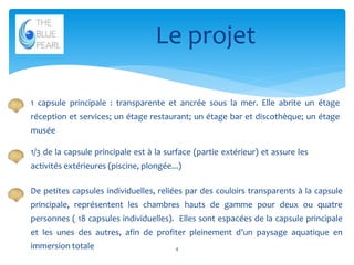 Le projet
1 capsule principale : transparente et ancrée sous la mer. Elle abrite un étage
réception et services; un étage restaurant; un étage bar et discothèque; un étage
musée
1/3 de la capsule principale est à la surface (partie extérieur) et assure les
activités extérieures (piscine, plongée...)
De petites capsules individuelles, reliées par des couloirs transparents à la capsule
principale, représentent les chambres hauts de gamme pour deux ou quatre
personnes ( 18 capsules individuelles). Elles sont espacées de la capsule principale
et les unes des autres, afin de profiter pleinement d’un paysage aquatique en

immersion totale

4

 