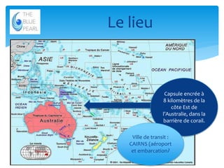 Le lieu

Capsule encrée à
8 kilomètres de la
côte Est de
l’Australie, dans la
barrière de corail.
Ville de transit :
CAIRNS (aéroport
et embarcation)
6

 