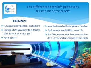 Les différentes activités proposées
au sein de notre resort
HÉBERGEMENT
 16 Capsules individuelles = la chambre

 Meubles issus du développement durable

 Capsule vitrée transparente et teintée

 Équipements multimédias connectés

pour éviter le vis à vis, à 360°

 Prix fixes, soumis à des bonus en fonction

 Room service

de la consommation énergique et déchets

7

 