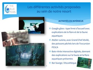Les différentes activités proposées
au sein de notre resort
ACTIVITÉS EN INTÉRIEUR
 Google glass : type livret d’accueil avec

explications de la flore et de la faune
aquatiques
 Atelier cuisine, avec Grand Chef étoilé,
des poissons pêchés lors de l’excursion
PESCA
 Baie vitrée interactive digitale, donnant
des explications sur la faune et la flore
aquatiques présentes
 Bar lounge / Discothèque
9

 