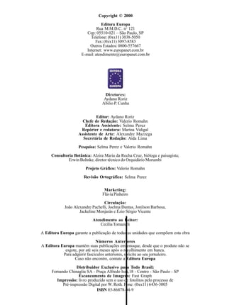 Editor: Aydano Roriz
Chefe de Redação: Valerio Romahn
Editora Assistente: Selma Perez
Repórter e redatora: Marina Vidigal
Assistente de Arte: Alexandre Mazzega
Secretária de Redação: Aida Lima
Pesquisa: Selma Perez e Valerio Romahn
Consultoria Botânica: Alzira Maria da Rocha Cruz, bióloga e paisagista;
Erwin Bohnke, diretor técnico do Orquidário Morumbi
Projeto Gráfico: Valerio Romahn
Revisão Ortográfica: Selma Perez
Marketing:
Flávia Pinheiro
Circulação:
João Alexandre Pachelli, Joelma Dantas, Jonilson Barbosa,
Jackeline Monjarás e Ézio Sérgio Vicente
Atendimento ao Leitor:
Cecília Tomazelli
A Editora Europa garante a publicação de todas as unidades que compõem esta obra
Números Anteriores
A Editora Europa mantém suas publicações em estoque, desde que o produto não se
esgote, por até seis meses após o recolhimento em banca.
Para adqüirir fascículos anteriores, solicite ao seu jornaleiro.
Caso não encontre, contate a Editora Europa
Distribuidor Exclusivo para Todo Brasil:
Fernando Chinaglia SA - Praça Alfredo Issa,18 - Centro - São Paulo - SP
Escaneamento de Imagens: Fast Graph
Impressão: livro produzido sem o uso de fotolitos pelo processo de
Pré-impressão Digital por W. Roth. Fone: (0xx11) 6436-3005
ISBN 85-86878-04-9
Copyright © 2000
Editora Europa
Rua M.M.D.C. no
121
Cep: 05510-021 – São Paulo, SP
Telefone: (0xx11) 3038-5050
Fax: (0xx11) 3097-8583
Outros Estados: 0800-557667
Internet: www.europanet.com.br
E-mail: atendimento@europanet.com.br
Diretores:
Aydano Roriz
Abilio P. Cunha
 