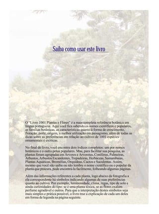 O “Livro 1001 Plantas e Flores” é a mais completa referência botânica em
língua portuguesa. Aqui você fica sabendo os nomes científicos e populares,
as famílias botânicas, as características quanto à forma de crescimento,
floração, porte, origem, a melhor utilização em paisagismo, além de todas as
dicas sobre as preferências em relação ao cultivo de 1001 espécies
ornamentais e exóticas.
No final do livro, você encontra dois índices completos: um por nomes
botânicos e o outro pelos populares. Mas, para facilitar sua pesquisa, as
plantas foram agrupadas em Árvores e Arvoretas, Coníferas, Palmeiras,
Arbustos, Arbustos Escandentes, Trepadeiras, Herbáceas, Samambaias,
Plantas Aquáticas, Bromélias, Orquídeas, Cactos e Suculentas. Assim,
mesmo que você não saiba ou não lembre o nome científico ou o popular da
planta que procura, pode encontrá-la facilmente, folheando algumas páginas.
Além das informações referentes a cada planta, logo abaixo da fotografia a
ela correspondente há símbolos indicando algumas de suas preferências
quanto ao cultivo. Por exemplo, luminosidade, clima, regas, tipo de solo e
ainda curiosidades do tipo: se é uma planta tóxica, se as flores exalam
perfume agradável e outros. Para que a interpretação destes símbolos seja
mais simples e prática possível, o livro traz a explicação de cada um deles
em forma de legenda na página seguinte.
Saiba como usar este livro
 