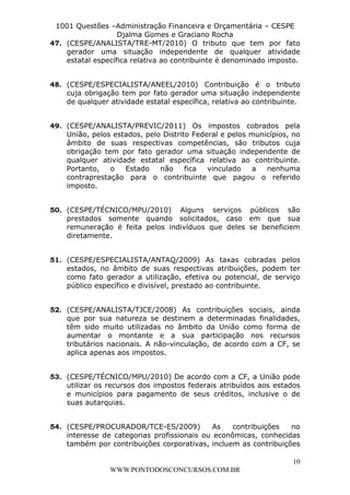 L e o n a r d o R o d r i g u e s L o u r e i 9 9 1 1 0 5 8 0 1 8 2 
1001 Questões –Administração Financeira e Orçamentária – CESPE 
Djalma Gomes e Graciano Rocha 
47. (CESPE/ANALISTA/TRE-MT/2010) O tributo que tem por fato 
gerador uma situação independente de qualquer atividade 
estatal específica relativa ao contribuinte é denominado imposto. 
48. (CESPE/ESPECIALISTA/ANEEL/2010) Contribuição é o tributo 
cuja obrigação tem por fato gerador uma situação independente 
de qualquer atividade estatal específica, relativa ao contribuinte. 
49. (CESPE/ANALISTA/PREVIC/2011) Os impostos cobrados pela 
União, pelos estados, pelo Distrito Federal e pelos municípios, no 
âmbito de suas respectivas competências, são tributos cuja 
obrigação tem por fato gerador uma situação independente de 
qualquer atividade estatal específica relativa ao contribuinte. 
Portanto, o Estado não fica vinculado a nenhuma 
contraprestação para o contribuinte que pagou o referido 
imposto. 
50. (CESPE/TÉCNICO/MPU/2010) Alguns serviços públicos são 
prestados somente quando solicitados, caso em que sua 
remuneração é feita pelos indivíduos que deles se beneficiem 
diretamente. 
51. (CESPE/ESPECIALISTA/ANTAQ/2009) As taxas cobradas pelos 
estados, no âmbito de suas respectivas atribuições, podem ter 
como fato gerador a utilização, efetiva ou potencial, de serviço 
público específico e divisível, prestado ao contribuinte. 
52. (CESPE/ANALISTA/TJCE/2008) As contribuições sociais, ainda 
que por sua natureza se destinem a determinadas finalidades, 
têm sido muito utilizadas no âmbito da União como forma de 
aumentar o montante e a sua participação nos recursos 
tributários nacionais. A não-vinculação, de acordo com a CF, se 
aplica apenas aos impostos. 
53. (CESPE/TÉCNICO/MPU/2010) De acordo com a CF, a União pode 
utilizar os recursos dos impostos federais atribuídos aos estados 
e municípios para pagamento de seus créditos, inclusive o de 
suas autarquias. 
54. (CESPE/PROCURADOR/TCE-ES/2009) As contribuições no 
interesse de categorias profissionais ou econômicas, conhecidas 
também por contribuições corporativas, incluem as contribuições 
10 
WWW.PONTODOSCONCURSOS.COM.BR 
 