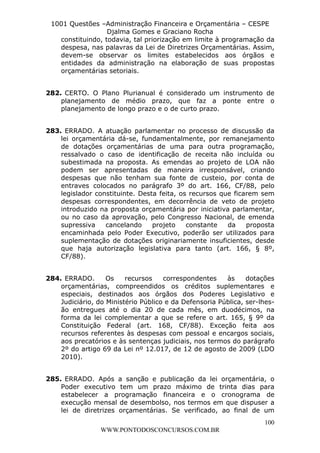 L e o n a r d o R o d r i g u e s L o u r e i 9 9 1 1 0 5 8 0 1 8 2 
1001 Questões –Administração Financeira e Orçamentária – CESPE 
Djalma Gomes e Graciano Rocha 
constituindo, todavia, tal priorização em limite à programação da 
despesa, nas palavras da Lei de Diretrizes Orçamentárias. Assim, 
devem-se observar os limites estabelecidos aos órgãos e 
entidades da administração na elaboração de suas propostas 
orçamentárias setoriais. 
282. CERTO. O Plano Plurianual é considerado um instrumento de 
planejamento de médio prazo, que faz a ponte entre o 
planejamento de longo prazo e o de curto prazo. 
283. ERRADO. A atuação parlamentar no processo de discussão da 
lei orçamentária dá-se, fundamentalmente, por remanejamento 
de dotações orçamentárias de uma para outra programação, 
ressalvado o caso de identificação de receita não incluída ou 
subestimada na proposta. As emendas ao projeto de LOA não 
podem ser apresentadas de maneira irresponsável, criando 
despesas que não tenham sua fonte de custeio, por conta de 
entraves colocados no parágrafo 3º do art. 166, CF/88, pelo 
legislador constituinte. Desta feita, os recursos que ficarem sem 
despesas correspondentes, em decorrência de veto de projeto 
introduzido na proposta orçamentária por iniciativa parlamentar, 
ou no caso da aprovação, pelo Congresso Nacional, de emenda 
supressiva cancelando projeto constante da proposta 
encaminhada pelo Poder Executivo, poderão ser utilizados para 
suplementação de dotações originariamente insuficientes, desde 
que haja autorização legislativa para tanto (art. 166, § 8º, 
CF/88). 
284. ERRADO. Os recursos correspondentes às dotações 
orçamentárias, compreendidos os créditos suplementares e 
especiais, destinados aos órgãos dos Poderes Legislativo e 
Judiciário, do Ministério Público e da Defensoria Pública, ser-lhes-ão 
entregues até o dia 20 de cada mês, em duodécimos, na 
forma da lei complementar a que se refere o art. 165, § 9º da 
Constituição Federal (art. 168, CF/88). Exceção feita aos 
recursos referentes às despesas com pessoal e encargos sociais, 
aos precatórios e às sentenças judiciais, nos termos do parágrafo 
2º do artigo 69 da Lei nº 12.017, de 12 de agosto de 2009 (LDO 
2010). 
285. ERRADO. Após a sanção e publicação da lei orçamentária, o 
Poder executivo tem um prazo máximo de trinta dias para 
estabelecer a programação financeira e o cronograma de 
execução mensal de desembolso, nos termos em que dispuser a 
lei de diretrizes orçamentárias. Se verificado, ao final de um 
100 
WWW.PONTODOSCONCURSOS.COM.BR 
 