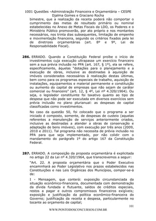 L e o n a r d o R o d r i g u e s L o u r e i 9 9 1 1 0 5 8 0 1 8 2 
1001 Questões –Administração Financeira e Orçamentária – CESPE 
Djalma Gomes e Graciano Rocha 
bimestre, que a realização da receita poderá não comportar o 
cumprimento das metas de resultado primário ou nominal 
estabelecidas no Anexo de Metas Fiscais da LDO, os Poderes e o 
Ministério Público promoverão, por ato próprio e nos montantes 
necessários, nos trinta dias subsequentes, limitação de empenho 
e movimentação financeira, segundo os critérios fixados pela lei 
de diretrizes orçamentárias (art. 8º e 9º, Lei de 
Responsabilidade Fiscal). 
286. ERRADO. Quando a Constituição Federal proíbe o início de 
investimentos cuja execução ultrapasse um exercício financeiro 
sem a sua prévia inclusão no PPA (art. 167, § 1º), ela se refere, 
especificamente, àquelas “dotações para o planejamento e a 
execução de obras, inclusive as destinadas à aquisição de 
imóveis considerados necessários à realização destas últimas, 
bem como para os programas especiais de trabalho, aquisição de 
instalações, equipamentos e material permanente e constituição 
ou aumento do capital de empresas que não sejam de caráter 
comercial ou financeiro” (art. 12, § 4º, Lei nº 4.320/1964). Ou 
seja, o legislador constituinte foi taxativo quanto ao tipo de 
despesa que não pode ser executada em diversos exercícios sem 
prévia inclusão no plano plurianual: as despesas de capital 
classificadas como investimentos. 
No caso da questão 50, foi colocado que o programa a ser 
iniciado é composto, somente, de despesas de custeio (aquelas 
referentes a manutenção de serviços anteriormente criados, 
inclusive as destinadas a atender a obras de conservação e 
adaptação de bens imóveis), com execução por três anos (2009, 
2010 e 2011). Tal programa não necessita de prévia inclusão no 
PPA para que seja implementado, por não colidir com o 
mandamento do parágrafo 1º do artigo 167 da Constituição 
Federal. 
287. ERRADO. A composição da proposta orçamentária é explicitada 
no artigo 22 da Lei nº 4.320/1964, que transcrevemos a seguir: 
“Art. 22. A proposta orçamentária que o Poder Executivo 
encaminhará ao Poder Legislativo nos prazos estabelecidos nas 
Constituições e nas Leis Orgânicas dos Municípios, compor-se-á 
de: 
I - Mensagem, que conterá: exposição circunstanciada da 
situação econômico-financeira, documentada com demonstração 
da dívida fundada e flutuante, saldos de créditos especiais, 
restos a pagar e outros compromissos financeiros exigíveis; 
exposição e justificação da política econômico-financeira do 
Governo; justificação da receita e despesa, particularmente no 
tocante ao orçamento de capital; 
101 
WWW.PONTODOSCONCURSOS.COM.BR 
 