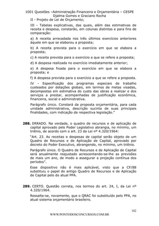 L e o n a r d o R o d r i g u e s L o u r e i 9 9 1 1 0 5 8 0 1 8 2 
1001 Questões –Administração Financeira e Orçamentária – CESPE 
Djalma Gomes e Graciano Rocha 
II - Projeto de Lei de Orçamento; 
III - Tabelas explicativas, das quais, além das estimativas de 
receita e despesa, constarão, em colunas distintas e para fins de 
comparação: 
a) A receita arrecadada nos três últimos exercícios anteriores 
àquele em que se elaborou a proposta; 
b) A receita prevista para o exercício em que se elabora a 
proposta; 
c) A receita prevista para o exercício a que se refere a proposta; 
d) A despesa realizada no exercício imediatamente anterior; 
e) A despesa fixada para o exercício em que se elabora a 
proposta; e 
f) A despesa prevista para o exercício a que se refere a proposta. 
IV - Especificação dos programas especiais de trabalho 
custeados por dotações globais, em termos de metas visadas, 
decompostas em estimativa do custo das obras a realizar e dos 
serviços a prestar, acompanhadas de justificação econômica, 
financeira, social e administrativa. 
Parágrafo único. Constará da proposta orçamentária, para cada 
unidade administrativa, descrição sucinta de suas principais 
finalidades, com indicação da respectiva legislação.” 
288. ERRADO. Na verdade, o quadro de recursos e de aplicação de 
capital aprovado pelo Poder Legislativo abrangia, no mínimo, um 
triênio, de acordo com o art. 23 da Lei nº 4.320/1964: 
“Art. 23. As receitas e despesas de capital serão objeto de um 
Quadro de Recursos e de Aplicação de Capital, aprovado por 
decreto do Poder Executivo, abrangendo, no mínimo, um triênio. 
Parágrafo único. O Quadro de Recursos e de Aplicação de Capital 
será anualmente reajustado acrescentando-se-lhe as previsões 
de mais um ano, de modo a assegurar a projeção contínua dos 
períodos”. 
Esse dispositivo não é mais aplicável, visto que a CF/88 
substituiu o papel do antigo Quadro de Recursos e de Aplicação 
de Capital pelo do atual PPA. 
289. CERTO. Questão correta, nos termos do art. 24, I, da Lei nº 
4.320/1964. 
Ressalta-se, novamente, que o QRAC foi substituído pelo PPA, no 
atual sistema orçamentário brasileiro. 
102 
WWW.PONTODOSCONCURSOS.COM.BR 
 