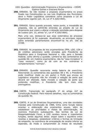 L e o n a r d o R o d r i g u e s L o u r e i 9 9 1 1 0 5 8 0 1 8 2 
1001 Questões –Administração Financeira e Orçamentária – CESPE 
Djalma Gomes e Graciano Rocha 
290. ERRADO. Se não receber a proposta orçamentária no prazo 
fixado nas Constituições ou nas Leis Orgânicas dos Municípios, 
deve o Poder Legislativo considerar como proposta a Lei de 
Orçamento vigente (art. 32, Lei nº 4.320/1964). 
291. ERRADO. Salvo quando provada, nesse ponto, a inexatidão da 
proposta, não se admitirão emendas ao projeto de Lei de 
Orçamento que visem a alterar a dotação solicitada para despesa 
de custeio (art. 33, alínea “a”, Lei nº 4.320/1964). 
Mais uma vez, destaca-se que essa sistemática do processo 
orçamentário já foi superada. Atualmente, as principais regras 
sobre emendas parlamentares encontram-se no art. 166 da 
CF/88. 
292. ERRADO. As propostas de leis orçamentárias (PPA, LDO, LOA e 
de créditos adicionais) serão enviadas pelo Presidente da 
República para o Congresso Nacional e, não, para o Senado 
Federal, como afirma a questão. Lembre-se dos comentários da 
questão 06: em matéria orçamentária, não há “casa iniciadora” e 
“casa revisora”, como se dá com as leis ordinárias e 
complementares “normais”. 
293. ERRADO. Questão recorrente nesta bateria de exercícios. 
Retornando os comentários das questões 08 e 40, o Presidente 
pode modificar (todo ou em parte) o PLOA que enviou ao 
Legislativo enquanto não for iniciada a votação da parte que 
deverá ser alterada. Após iniciada a votação da parte que 
pretendia modificar, o Presidente não tem mais esta 
prerrogativa. 
294. CERTO. Transcrição do parágrafo 1º do artigo 167 da 
Constituição Federal. Para maiores detalhes, veja os comentários 
da questão 50. 
295. CERTO. A Lei de Diretrizes Orçamentárias, uma das novidades 
trazidas pela Constituição de 1988, tinha como função básica 
orientar a elaboração dos orçamentos anuais, além de 
estabelecer as prioridades e metas da administração, no 
exercício financeiro subsequente. Nos termos da Lei de 
Responsabilidade Fiscal, a LDO recebeu novas e importantes 
funções, sendo algumas delas: dispor sobre o equilíbrio entre 
receitas e despesas; estabelecer critérios e formas de limitação 
de empenho, na ocorrência de arrecadação da receita inferior ao 
esperado, de modo a comprometer as metas de resultado 
103 
WWW.PONTODOSCONCURSOS.COM.BR 
 