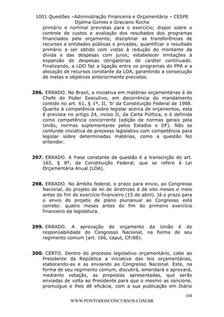 L e o n a r d o R o d r i g u e s L o u r e i 9 9 1 1 0 5 8 0 1 8 2 
1001 Questões –Administração Financeira e Orçamentária – CESPE 
Djalma Gomes e Graciano Rocha 
primário e nominal previstas para o exercício; dispor sobre o 
controle de custos e avaliação dos resultados dos programas 
financiados pelo orçamento; disciplinar as transferências de 
recursos a entidades públicas e privadas; quantificar o resultado 
primário a ser obtido com vistas à redução do montante da 
dívida e das despesas com juros; estabelecer limitações à 
expansão de despesas obrigatórias de caráter continuado. 
Finalizando, a LDO faz a ligação entre os programas do PPA e a 
alocação de recursos constante da LOA, garantindo a consecução 
de metas e objetivos anteriormente previstos. 
296. ERRADO. No Brasil, a iniciativa em matérias orçamentárias é do 
Chefe do Poder Executivo, em decorrência do mandamento 
contido no art. 61, § 1º, II, ‘b’ da Constituição Federal de 1988. 
Quanto à competência sobre legislar acerca de orçamentos, esta 
é prevista no artigo 24, inciso II, da Carta Política, e é definida 
como competência concorrente (edição de normas gerais pela 
União, normas suplementares pelos Estados e DF). Não se 
confunde iniciativa de processo legislativo com competência para 
legislar sobre determinadas matérias, como a questão fez 
entender. 
297. ERRADO. A frase constante da questão é a transcrição do art. 
165, § 8º, da Constituição Federal, que se refere à Lei 
Orçamentária Anual (LOA). 
298. ERRADO. No âmbito federal, o prazo para envio, ao Congresso 
Nacional, do projeto de lei de diretrizes é de oito meses e meio 
antes do fim do exercício financeiro (15 de abril). Já o prazo para 
o envio do projeto de plano plurianual ao Congresso está 
correto: quatro meses antes do fim do primeiro exercício 
financeiro da legislatura. 
299. ERRADO. A aprovação do orçamento da União é de 
responsabilidade do Congresso Nacional, na forma de seu 
regimento comum (art. 166, caput, CF/88). 
300. CERTO. Dentro do processo legislativo orçamentário, cabe ao 
Presidente da República a iniciativa das leis orçamentárias, 
elaborando-as e as enviando ao Congresso Nacional. Este, na 
forma de seu regimento comum, discutirá, emendará e aprovará, 
mediante votação, as propostas apresentadas, que serão 
enviadas de volta ao Presidente para que o mesmo as sancione, 
promulgue e lhes dê eficácia, com a sua publicação em Diário 
104 
WWW.PONTODOSCONCURSOS.COM.BR 
 