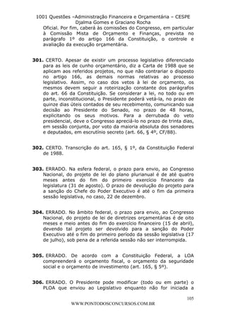L e o n a r d o R o d r i g u e s L o u r e i 9 9 1 1 0 5 8 0 1 8 2 
1001 Questões –Administração Financeira e Orçamentária – CESPE 
Djalma Gomes e Graciano Rocha 
Oficial. Por fim, caberá às comissões do Congresso, em particular 
à Comissão Mista de Orçamento e Finanças, prevista no 
parágrafo 1º do artigo 166 da Constituição, o controle e 
avaliação da execução orçamentária. 
301. CERTO. Apesar de existir um processo legislativo diferenciado 
para as leis de cunho orçamentário, diz a Carta de 1988 que se 
aplicam aos referidos projetos, no que não contrariar o disposto 
no artigo 166, as demais normas relativas ao processo 
legislativo. Assim, no caso dos vetos à lei de orçamento, os 
mesmos devem seguir a roteirização constante dos parágrafos 
do art. 66 da Constituição. Se considerar a lei, no todo ou em 
parte, inconstitucional, o Presidente poderá vetá-la, no prazo de 
quinze dias úteis contados de seu recebimento, comunicando sua 
decisão ao Presidente do Senado, no prazo de 48 horas, 
explicitando os seus motivos. Para a derrubada do veto 
presidencial, deve o Congresso apreciá-lo no prazo de trinta dias, 
em sessão conjunta, por voto da maioria absoluta dos senadores 
e deputados, em escrutínio secreto (art. 66, § 4º, CF/88). 
302. CERTO. Transcrição do art. 165, § 1º, da Constituição Federal 
105 
WWW.PONTODOSCONCURSOS.COM.BR 
de 1988. 
303. ERRADO. Na esfera federal, o prazo para envio, ao Congresso 
Nacional, do projeto de lei do plano plurianual é de até quatro 
meses antes do fim do primeiro exercício financeiro da 
legislatura (31 de agosto). O prazo de devolução do projeto para 
a sanção do Chefe do Poder Executivo é até o fim da primeira 
sessão legislativa, no caso, 22 de dezembro. 
304. ERRADO. No âmbito federal, o prazo para envio, ao Congresso 
Nacional, do projeto de lei de diretrizes orçamentárias é de oito 
meses e meio antes do fim do exercício financeiro (15 de abril), 
devendo tal projeto ser devolvido para a sanção do Poder 
Executivo até o fim do primeiro período da sessão legislativa (17 
de julho), sob pena de a referida sessão não ser interrompida. 
305. ERRADO. De acordo com a Constituição Federal, a LOA 
compreenderá o orçamento fiscal, o orçamento da seguridade 
social e o orçamento de investimento (art. 165, § 5º). 
306. ERRADO. O Presidente pode modificar (todo ou em parte) o 
PLOA que enviou ao Legislativo enquanto não for iniciada a 
 